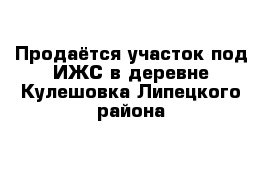 Продаётся участок под ИЖС в деревне Кулешовка Липецкого района